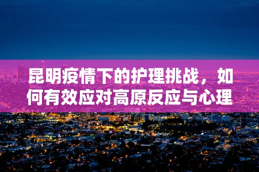 昆明疫情下的护理挑战，如何有效应对高原反应与心理调适？