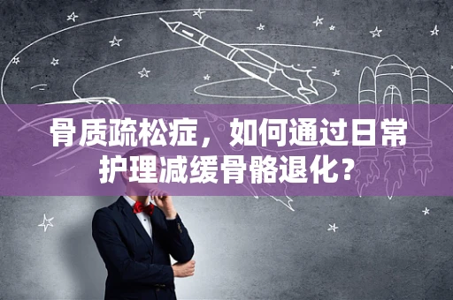 骨质疏松症，如何通过日常护理减缓骨骼退化？