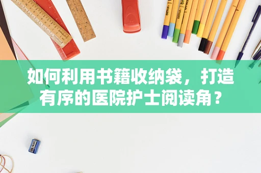 如何利用书籍收纳袋，打造有序的医院护士阅读角？