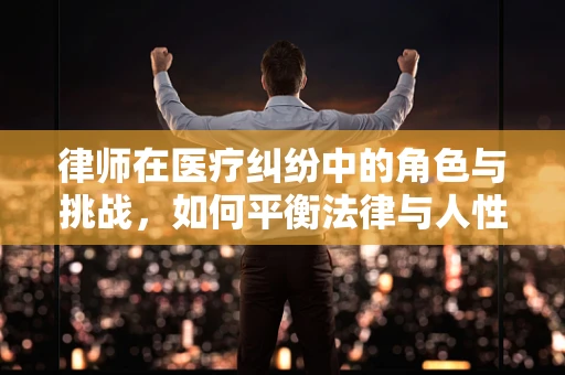 律师在医疗纠纷中的角色与挑战，如何平衡法律与人性？
