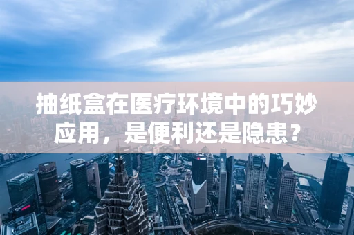 抽纸盒在医疗环境中的巧妙应用，是便利还是隐患？