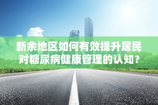 新余地区如何有效提升居民对糖尿病健康管理的认知？
