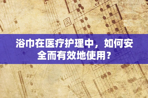 浴巾在医疗护理中，如何安全而有效地使用？