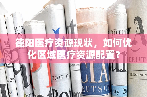 德阳医疗资源现状，如何优化区域医疗资源配置？