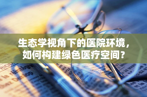 生态学视角下的医院环境，如何构建绿色医疗空间？