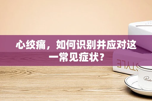 心绞痛，如何识别并应对这一常见症状？