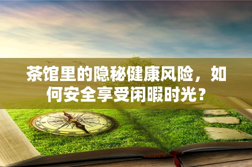 茶馆里的隐秘健康风险，如何安全享受闲暇时光？