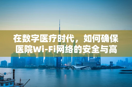 在数字医疗时代，如何确保医院Wi-Fi网络的安全与高效，路由器的角色？