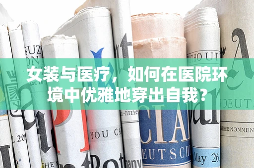 女装与医疗，如何在医院环境中优雅地穿出自我？