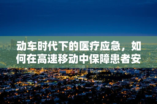 动车时代下的医疗应急，如何在高速移动中保障患者安全？