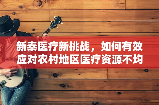 新泰医疗新挑战，如何有效应对农村地区医疗资源不均？