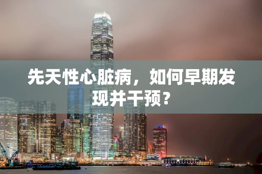 先天性心脏病，如何早期发现并干预？