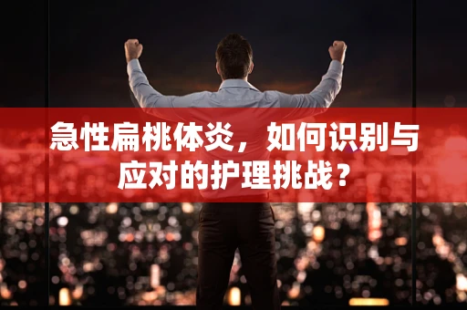 急性扁桃体炎，如何识别与应对的护理挑战？