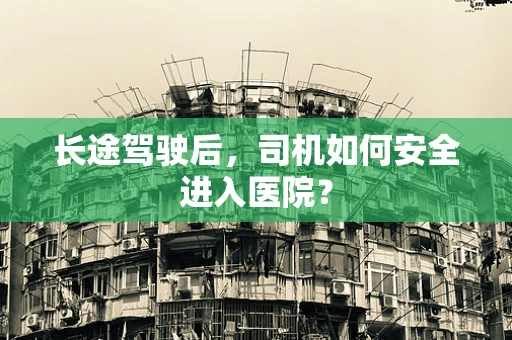 长途驾驶后，司机如何安全进入医院？