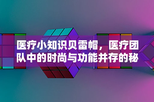 医疗小知识贝雷帽，医疗团队中的时尚与功能并存的秘密武器？