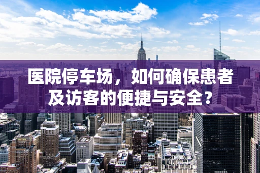 医院停车场，如何确保患者及访客的便捷与安全？