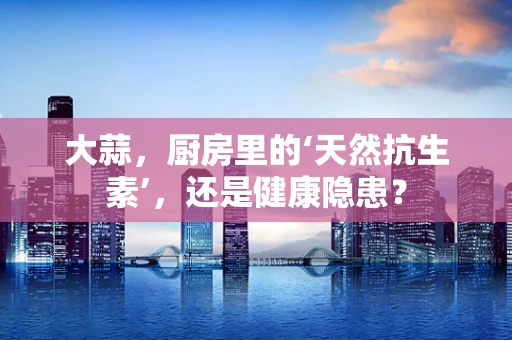 大蒜，厨房里的‘天然抗生素’，还是健康隐患？