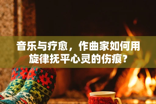 音乐与疗愈，作曲家如何用旋律抚平心灵的伤痕？