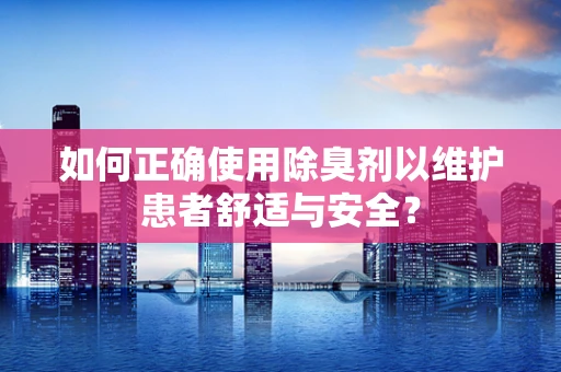 如何正确使用除臭剂以维护患者舒适与安全？