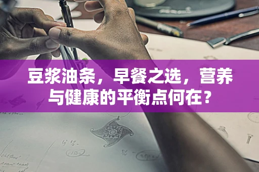 豆浆油条，早餐之选，营养与健康的平衡点何在？