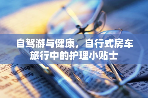 自驾游与健康，自行式房车旅行中的护理小贴士