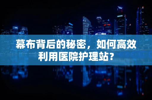 幕布背后的秘密，如何高效利用医院护理站？