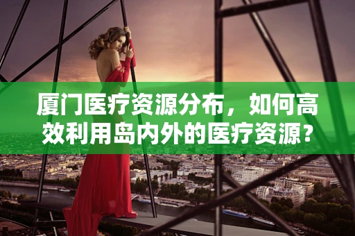 厦门医疗资源分布，如何高效利用岛内外的医疗资源？