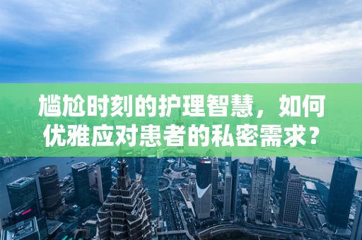 尴尬时刻的护理智慧，如何优雅应对患者的私密需求？