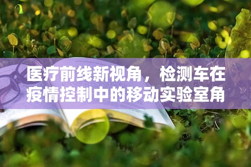 医疗前线新视角，检测车在疫情控制中的移动实验室角色