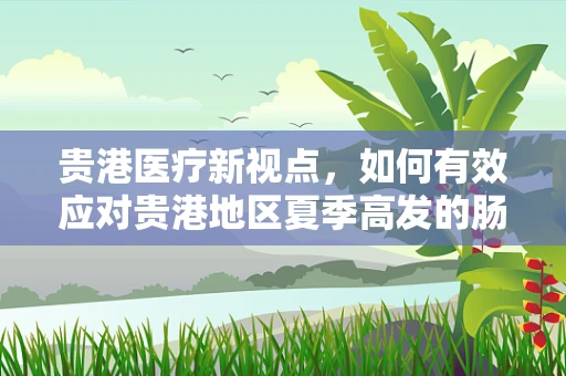 贵港医疗新视点，如何有效应对贵港地区夏季高发的肠道疾病？