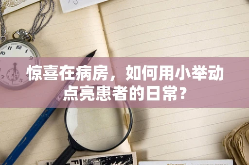 惊喜在病房，如何用小举动点亮患者的日常？