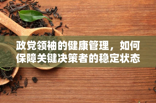 政党领袖的健康管理，如何保障关键决策者的稳定状态？