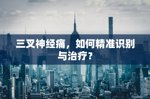 三叉神经痛，如何精准识别与治疗？