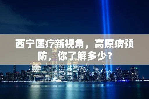 西宁医疗新视角，高原病预防，你了解多少？
