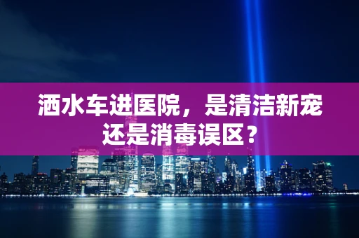 洒水车进医院，是清洁新宠还是消毒误区？