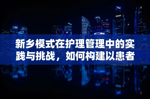 新乡模式在护理管理中的实践与挑战，如何构建以患者为中心的护理团队？