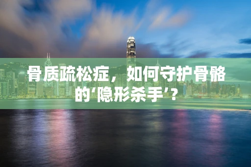 骨质疏松症，如何守护骨骼的‘隐形杀手’？