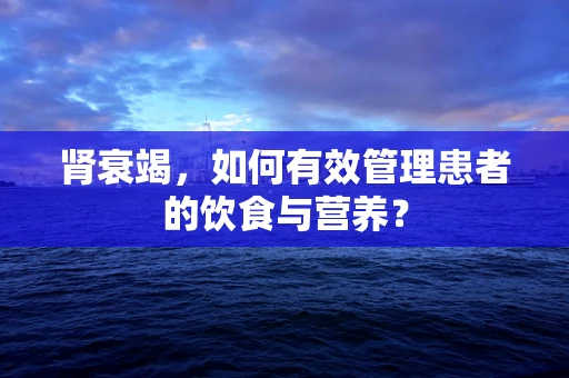 肾衰竭，如何有效管理患者的饮食与营养？