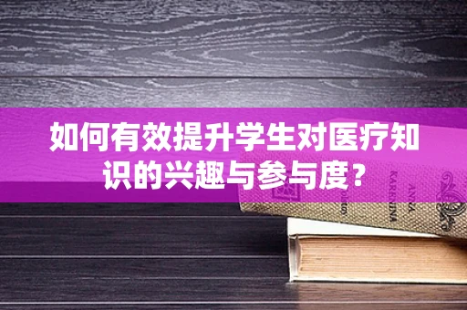 如何有效提升学生对医疗知识的兴趣与参与度？