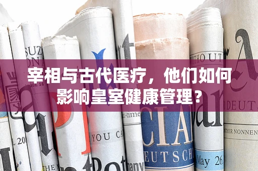 宰相与古代医疗，他们如何影响皇室健康管理？