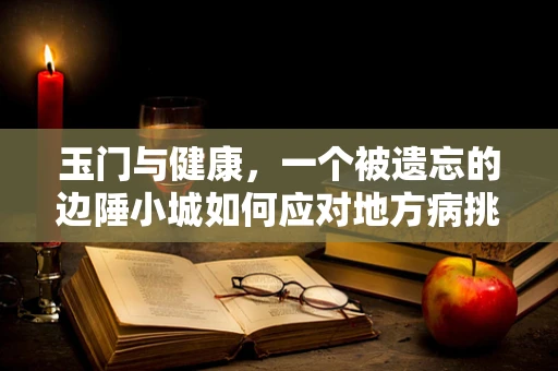 玉门与健康，一个被遗忘的边陲小城如何应对地方病挑战？