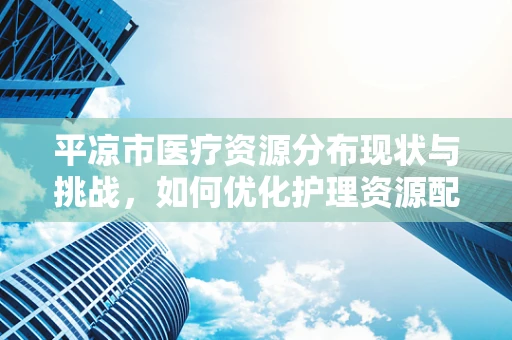 平凉市医疗资源分布现状与挑战，如何优化护理资源配置？