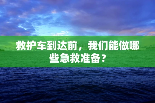 救护车到达前，我们能做哪些急救准备？