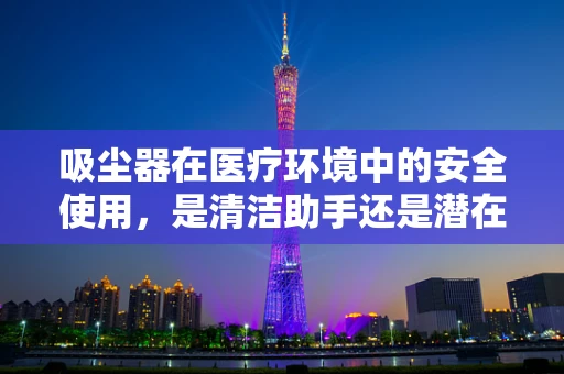 吸尘器在医疗环境中的安全使用，是清洁助手还是潜在风险？