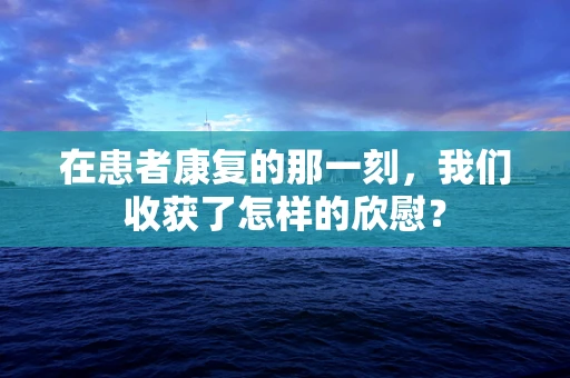 在患者康复的那一刻，我们收获了怎样的欣慰？