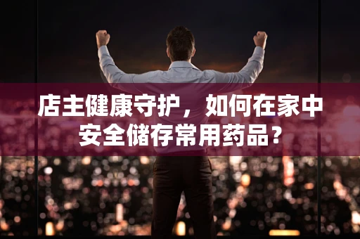 店主健康守护，如何在家中安全储存常用药品？
