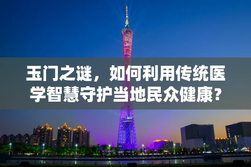 玉门之谜，如何利用传统医学智慧守护当地民众健康？
