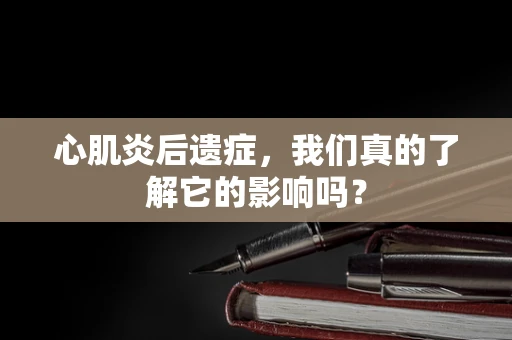 心肌炎后遗症，我们真的了解它的影响吗？
