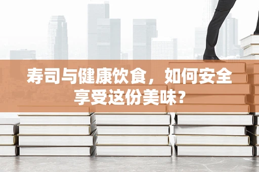 寿司与健康饮食，如何安全享受这份美味？