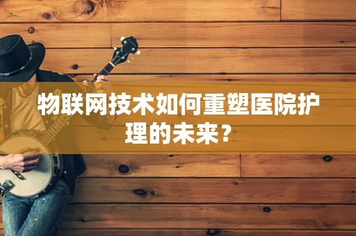 物联网技术如何重塑医院护理的未来？